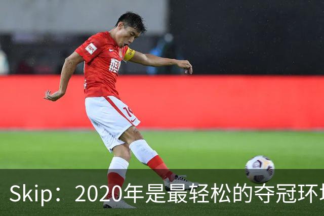 Skip：2020年是最轻松的夺冠环境 詹姆斯带湖人夺了个廉价总冠军